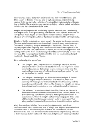 ‘How to Write a Documentary Script’


needs to have a plot, no matter how small, to move the story forward towards a goal.
There needn’t be dramatic twists and turns or high pressure suspense or shocking
surprise. A plot can merely be a selection of events and their patterns displayed through
time in the film. The scriptwriter must make event choices – what to include and what to
exclude – and place them in a particular order.

The plot is a unifying force that holds a story together. If the film were a human body,
then the plot would be the spine, creating unity between all the elements. Even when the
story portrays chaos, the plot is what keeps the audience on track. The plot always
adheres to a ‘controlling idea’, which is the ultimate point that the film is trying to make.

The plot of the film is designed as a larger whole by the scriptwriter. In many cases, the
film starts a plot in one direction and then makes it change direction sometime during a
film towards a completely new goal. For example; a documentary film that shows a
lawyer trying to defend his young, male client could start off with a strong belief in the
innocence of the man. Then, in the middle of the film, the lawyer could be presented with
startling evidence that shows his client was guilty and he could actually try and have him
convicted. This sweeping change that takes the film from one condition to a changed
condition by the end is called the Plot Arc.

There are broadly three types of plot:

     •     The Archplot – The Archplot is a classic plot design. It has well-defined
           characters that face situations outside of themselves. The progression is more
           social and external and the treatment is set in continuous, linear time. The
           Archplot has a strong sense of reality and there is a closed ending. The plot
           arc has absolute, irreversible change.

     •     The Miniplot – The Mini-plot is a minimalist form of archplot. It features
           trimmed, simpler elements with less fuss over the details. There is an
           economy of both design and treatment and audiovisual rules along with the
           rules of story are less rigidly followed. The elements of a miniplot can include
           internal or personal progression, an open ending and multiple protagonists.

     •     The Antiplot – The Anti-plot reverses everything classical and contradicts
           most of the traditional elements of story and structure. The idea perhaps is to
           ridicule the very idea of formal principles. Although uncommon so far in
           documentaries, films with anti-plot are becoming more popular. These kinds
           of films tend to be ambitious, revolutionary and even extravagant. Their
           elements often include coincidence, nonlinear time and inconsistent realities.

Many films also have Subplots. These are smaller plots that make up different,
simultaneous and, often contradictory, parts of a larger plot. Subplots are self-contained
stories that adhere to the controlling idea of the film but also add a new, related
dimension to the film. Most documentaries have one or more subplots as they often tend
to deal with issues that are tied in with other issues. Subplots don’t take away but rather


                                                                                   Page 34 of 52
 