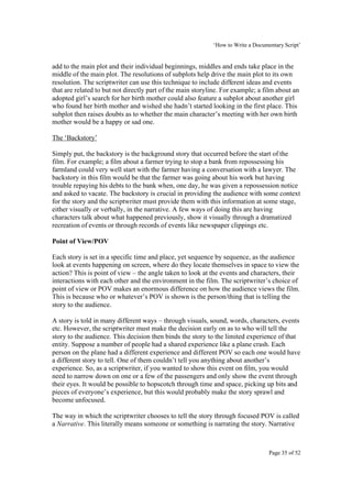 ‘How to Write a Documentary Script’


add to the main plot and their individual beginnings, middles and ends take place in the
middle of the main plot. The resolutions of subplots help drive the main plot to its own
resolution. The scriptwriter can use this technique to include different ideas and events
that are related to but not directly part of the main storyline. For example; a film about an
adopted girl’s search for her birth mother could also feature a subplot about another girl
who found her birth mother and wished she hadn’t started looking in the first place. This
subplot then raises doubts as to whether the main character’s meeting with her own birth
mother would be a happy or sad one.

The ‘Backstory’

Simply put, the backstory is the background story that occurred before the start of the
film. For example; a film about a farmer trying to stop a bank from repossessing his
farmland could very well start with the farmer having a conversation with a lawyer. The
backstory in this film would be that the farmer was going about his work but having
trouble repaying his debts to the bank when, one day, he was given a repossession notice
and asked to vacate. The backstory is crucial in providing the audience with some context
for the story and the scriptwriter must provide them with this information at some stage,
either visually or verbally, in the narrative. A few ways of doing this are having
characters talk about what happened previously, show it visually through a dramatized
recreation of events or through records of events like newspaper clippings etc.

Point of View/POV

Each story is set in a specific time and place, yet sequence by sequence, as the audience
look at events happening on screen, where do they locate themselves in space to view the
action? This is point of view – the angle taken to look at the events and characters, their
interactions with each other and the environment in the film. The scriptwriter’s choice of
point of view or POV makes an enormous difference on how the audience views the film.
This is because who or whatever’s POV is shown is the person/thing that is telling the
story to the audience.

A story is told in many different ways – through visuals, sound, words, characters, events
etc. However, the scriptwriter must make the decision early on as to who will tell the
story to the audience. This decision then binds the story to the limited experience of that
entity. Suppose a number of people had a shared experience like a plane crash. Each
person on the plane had a different experience and different POV so each one would have
a different story to tell. One of them couldn’t tell you anything about another’s
experience. So, as a scriptwriter, if you wanted to show this event on film, you would
need to narrow down on one or a few of the passengers and only show the event through
their eyes. It would be possible to hopscotch through time and space, picking up bits and
pieces of everyone’s experience, but this would probably make the story sprawl and
become unfocused.

The way in which the scriptwriter chooses to tell the story through focused POV is called
a Narrative. This literally means someone or something is narrating the story. Narrative



                                                                                  Page 35 of 52
 