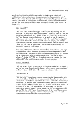 ‘How to Write a Documentary Script’


is different from Narration, which is restricted to the spoken word. Narrative is a
combination of audiovisual elements, story elements and is when a particular entity’s
POV uses the various elements to tell the story. In other words, POV gives or drives the
narrative. Once the POV of a sequence has been decided, then the shots are taken from
that POV, the sound is tailored towards it and the information given to the audience is
limited by it.

       First-person POV

       This is one of the most common types of POV used in documentary. It is the
       direct POV of one or more characters in the film. They talk in terms of ‘I’ and the
       narrative is done through their eyes and records their experiences. In this type of
       POV, the character can either be featured on screen in an interview, perform
       actions or be part of events on screen and/or his voice can be featured as part of
       the sound track while the visuals can relate to what he is saying. For example; a
       film about a boy who ran the marathon could feature him narrating the story. The
       visual structure would be from his POV, the events would be limited to his
       experience of them as would his story.

       Sometimes, a film switches between different POVs of characters in a film to get
       a more rounded view of events and give the audience a wider perspective. Each
       person whose POV drives the narrative is then allotted sequences of their own and
       the scriptwriter must tailor these sequences to comply with that particular
       character’s limited POV. This way the audience may experience the film from
       different POVs but is still only experiencing them one at a time.

       Second-Person POV

       This kind of POV, where the narrative of the film directly addresses the audience
       as ‘you’ and forces the audience into the story is less common in documentaries
       and more a feature of television video magazines and news stories.

       Third Person POV

       This kind of POV is much more common in more classical documentaries. It is a
       narrative told from the POV of someone unknown to the audience, a god-like
       omnipresent person who see events from all sides and can read the inner worlds of
       characters. This person is never identified by the film, but usually the soundtrack
       features this person’s voice talking about the characters directly to the audience in
       terms of ‘he’ or ‘she’. This person knows everything about everyone and
       therefore the narrative is from a general perspective, as if the camera itself is this
       person. This kind of POV gives the audience a less direct view of the story, since
       the characters aren’t dispensing information themselves, but it also allows the
       audience to have a much fuller experience of the story.




                                                                                  Page 36 of 52
 