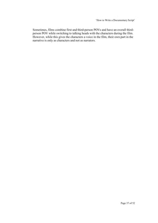 ‘How to Write a Documentary Script’


Sometimes, films combine first and third-person POVs and have an overall third-
person POV while switching to talking heads with the characters during the film.
However, while this gives the characters a voice in the film, their own part in the
narrative is only as characters and not as narrators.




                                                                         Page 37 of 52
 