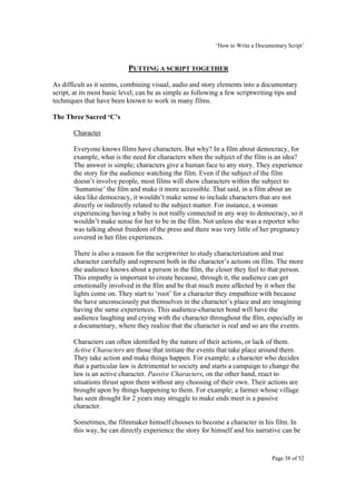 ‘How to Write a Documentary Script’


                            PUTTING A SCRIPT TOGETHER
As difficult as it seems, combining visual, audio and story elements into a documentary
script, at its most basic level, can be as simple as following a few scriptwriting tips and
techniques that have been known to work in many films.

The Three Sacred ‘C’s

       Character

       Everyone knows films have characters. But why? In a film about democracy, for
       example, what is the need for characters when the subject of the film is an idea?
       The answer is simple; characters give a human face to any story. They experience
       the story for the audience watching the film. Even if the subject of the film
       doesn’t involve people, most films will show characters within the subject to
       ‘humanise’ the film and make it more accessible. That said, in a film about an
       idea like democracy, it wouldn’t make sense to include characters that are not
       directly or indirectly related to the subject matter. For instance, a woman
       experiencing having a baby is not really connected in any way to democracy, so it
       wouldn’t make sense for her to be in the film. Not unless she was a reporter who
       was talking about freedom of the press and there was very little of her pregnancy
       covered in her film experiences.

       There is also a reason for the scriptwriter to study characterization and true
       character carefully and represent both in the character’s actions on film. The more
       the audience knows about a person in the film, the closer they feel to that person.
       This empathy is important to create because, through it, the audience can get
       emotionally involved in the film and be that much more affected by it when the
       lights come on. They start to ‘root’ for a character they empathize with because
       the have unconsciously put themselves in the character’s place and are imagining
       having the same experiences. This audience-character bond will have the
       audience laughing and crying with the character throughout the film, especially in
       a documentary, where they realize that the character is real and so are the events.

       Characters can often identified by the nature of their actions, or lack of them.
       Active Characters are those that initiate the events that take place around them.
       They take action and make things happen. For example; a character who decides
       that a particular law is detrimental to society and starts a campaign to change the
       law is an active character. Passive Characters, on the other hand, react to
       situations thrust upon them without any choosing of their own. Their actions are
       brought upon by things happening to them. For example; a farmer whose village
       has seen drought for 2 years may struggle to make ends meet is a passive
       character.

       Sometimes, the filmmaker himself chooses to become a character in his film. In
       this way, he can directly experience the story for himself and his narrative can be


                                                                                  Page 38 of 52
 