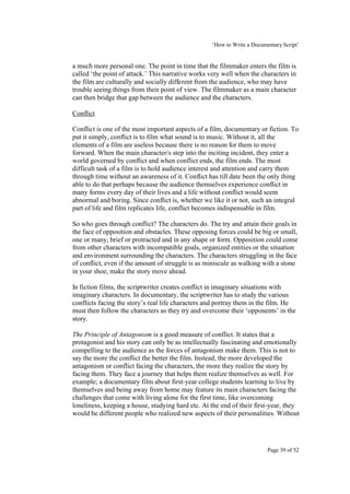 ‘How to Write a Documentary Script’


a much more personal one. The point in time that the filmmaker enters the film is
called ‘the point of attack.’ This narrative works very well when the characters in
the film are culturally and socially different from the audience, who may have
trouble seeing things from their point of view. The filmmaker as a main character
can then bridge that gap between the audience and the characters.

Conflict

Conflict is one of the most important aspects of a film, documentary or fiction. To
put it simply, conflict is to film what sound is to music. Without it, all the
elements of a film are useless because there is no reason for them to move
forward. When the main character/s step into the inciting incident, they enter a
world governed by conflict and when conflict ends, the film ends. The most
difficult task of a film is to hold audience interest and attention and carry them
through time without an awareness of it. Conflict has till date been the only thing
able to do that perhaps because the audience themselves experience conflict in
many forms every day of their lives and a life without conflict would seem
abnormal and boring. Since conflict is, whether we like it or not, such an integral
part of life and film replicates life, conflict becomes indispensable in film.

So who goes through conflict? The characters do. The try and attain their goals in
the face of opposition and obstacles. These opposing forces could be big or small,
one or many, brief or protracted and in any shape or form. Opposition could come
from other characters with incompatible goals, organized entities or the situation
and environment surrounding the characters. The characters struggling in the face
of conflict, even if the amount of struggle is as miniscule as walking with a stone
in your shoe, make the story move ahead.

In fiction films, the scriptwriter creates conflict in imaginary situations with
imaginary characters. In documentary, the scriptwriter has to study the various
conflicts facing the story’s real life characters and portray them in the film. He
must then follow the characters as they try and overcome their ‘opponents’ in the
story.

The Principle of Antagonism is a good measure of conflict. It states that a
protagonist and his story can only be as intellectually fascinating and emotionally
compelling to the audience as the forces of antagonism make them. This is not to
say the more the conflict the better the film. Instead, the more developed the
antagonism or conflict facing the characters, the more they realize the story by
facing them. They face a journey that helps them realize themselves as well. For
example; a documentary film about first-year college students learning to live by
themselves and being away from home may feature its main characters facing the
challenges that come with living alone for the first time, like overcoming
loneliness, keeping a house, studying hard etc. At the end of their first-year, they
would be different people who realized new aspects of their personalities. Without




                                                                         Page 39 of 52
 
