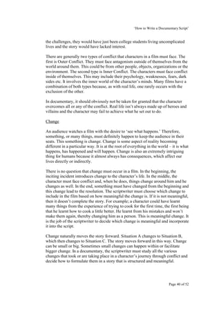 ‘How to Write a Documentary Script’


the challenges, they would have just been college students living uncomplicated
lives and the story would have lacked interest.

There are generally two types of conflict that characters in a film must face. The
first is Outer Conflict. They must face antagonism outside of themselves from the
world around them. This could be from other people, objects, organizations or the
environment. The second type is Inner Conflict. The characters must face conflict
inside of themselves. This may include their psychology, weaknesses, fears, dark
sides etc. It involves the inner world of the character’s minds. Many films have a
combination of both types because, as with real life, one rarely occurs with the
exclusion of the other.

In documentary, it should obviously not be taken for granted that the character
overcomes all or any of the conflict. Real life isn’t always made up of heroes and
villains and the character may fail to achieve what he set out to do.

Change

An audience watches a film with the desire to ‘see what happens.’ Therefore,
something, or many things, must definitely happen to keep the audience in their
seats. This something is change. Change is some aspect of reality becoming
different in a particular way. It is at the root of everything in the world – it is what
happens, has happened and will happen. Change is also an extremely intriguing
thing for humans because it almost always has consequences, which affect our
lives directly or indirectly.

There is no question that change must occur in a film. In the beginning, the
inciting incident introduces change to the character’s life. In the middle, the
character must face conflict and, when he does, things change around him and he
changes as well. In the end, something must have changed from the beginning and
this change lead to the resolution. The scriptwriter must choose which change to
include in the film based on how meaningful the change is. If it is not meaningful,
then it doesn’t complete the story. For example; a character could have learnt
many things from the experience of trying to cook for the first time, the first being
that he learnt how to cook a little better. He learnt from his mistakes and won’t
make them again, thereby changing him as a person. This is meaningful change. It
is the job of the scriptwriter to decide which change is meaningful and incorporate
it into the script.

Change naturally moves the story forward. Situation A changes to Situation B,
which then changes to Situation C. The story moves forward in this way. Change
can be small or big. Sometimes small changes can happen within or facilitate
bigger change. In a documentary, the scriptwriter must study all the various
changes that took or are taking place in a character’s journey through conflict and
decide how to formulate them in a story that is structured and meaningful.




                                                                            Page 40 of 52
 