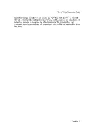 ‘How to Write a Documentary Script’


parameters than get carried away and try and say everything with leisure. The finished
film will be more conducive to commercial viewing and the audience will stay glued. No
matter how dramatic or interesting the subject matter may be, no matter how well
presented a narrative, an audience will lose patience after a while and start thinking about
their dinner.




                                                                                 Page 46 of 52
 