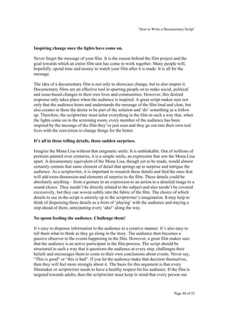 ‘How to Write a Documentary Script’




Inspiring change once the lights have come on.

Never forget the message of your film. It is the reason behind the film project and the
goal towards which an entire film unit has come to work together. Many people will,
hopefully, spend time and money to watch your film after it is made. It is all for the
message.

The idea of a documentary film is not only to showcase change, but to also inspire it.
Documentary films are an effective tool in spurring people on to make social, political
and issue-based changes in their own lives and communities. However, this desired
response only takes place when the audience is inspired. A great script makes sure not
only that the audience hears and understands the message of the film loud and clear, but
also creates in them the desire to be part of the solution and ‘do’ something as a follow
up. Therefore, the scriptwriter must tailor everything in the film in such a way that, when
the lights come on in the screening room, every member of the audience has been
inspired by the message of the film they’ve just seen and they go out into their own real
lives with the conviction to change things for the better.

It’s all in those telling details, those sudden surprises.

Imagine the Mona Lisa without that enigmatic smile. It is unthinkable. Out of millions of
portraits painted over centuries, it is a simple smile, an expression that sets the Mona Lisa
apart. A documentary equivalent of the Mona Lisa, though yet to be made, would almost
certainly contain that same element of detail that springs up to surprise and intrigue the
audience. As a scriptwriter, it is important to research these details and find the ones that
will add extra dimension and elements of surprise to the film. These details could be
absolutely anything – from a gesture to an expression to an action to a detailed image to a
sound choice. They needn’t be directly related to the subject and also needn’t be covered
excessively, but they can woven subtly into the fabric of the film. The choice of which
details to use in the script is entirely up to the scriptwriter’s imagination. It may help to
think of dispensing these details as a form of ‘playing’ with the audience and staying a
step ahead of them, anticipating every ‘aha!’ along the way.

No spoon feeding the audience. Challenge them!

It’s easy to dispense information to the audience in a creative manner. It’s also easy to
tell them what to think as they go along in the story. The audience then becomes a
passive observer to the events happening in the film. However, a great film makes sure
that the audience is an active participant in the film process. The script should be
structured in such a way that it questions the audience at every step, challenges their
beliefs and encourages them to come to their own conclusions about events. Never say,
“This is good” or “this is bad”. If you let the audience make that decision themselves,
then they will feel more strongly about it. The basis for this argument is that every
filmmaker or scriptwriter needs to have a healthy respect for his audience. If the film is
targeted towards adults, then the scriptwriter must keep in mind that every person out



                                                                                   Page 48 of 52
 