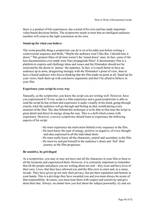 ‘How to Write a Documentary Script’


there is a product of life experiences, has a mind of his own and has made important
value-based decisions before. The scriptwriter needs to trust that an intelligent audience
member will come to the right conclusion on his own.

Stand up for what you believe

The worst possible thing a scriptwriter can do is sit at his table just before writing a
controversial sequence and think, “Maybe the audience won’t like this. I should tone it
down.” The greatest films of all time weren’t the ‘toned down’ ones. In fact, some of the
best documentaries ever made were Nazi propaganda films! A documentary film is a
platform to express and challenge ideas and issues and the filmmaker should not be
restricted by the desire to ‘please’ the audience. In fact, it is much better to have an
audience up in arms, disagreeing strongly with the filmmaker’s point of view, than to
have a bored audience who leaves thinking that the film made no point at all. Stand up for
your views, back them up with conclusive arguments and don’t be afraid to believe in
your film.

Experience your script in every way

Naturally, as the scriptwriter, you know the script you are writing well. However, have
you experienced it? Every script is a film experience and a good scriptwriter is able to
read the script he has written and experience it audio visually in his mind, going through
exactly what the audience will go through and feeling as they would during every
moment of the film. The idea behind this technique is to be able to fine tune the script in
great detail and direct its energy along the way. This is a skill which comes with
experience. However, a novice scriptwriter should learn to experience the following
aspects of his script:

               - He must experience the motivation behind every sequence in the film.
               - He must know the type of energy, positive or negative, of every thought
                 and idea expressed in all the individual shots.
               - He must really know all the characters, central and secondary in the film.
               - He must try and put himself in the audience’s shoes and ‘feel’ their
                 journey as the film progresses.

Be sensitive, be privileged

As a scriptwriter, you may or may not have met all the characters in your film or been to
all the locations and experienced them. However, it is extremely important to remember
that all the people and places you are writing about are real – they exist and have lives of
their own. Lives, that they have allowed you and the film crew to enter and, in a sense,
invade. They have given up not only their privacy, but put their reputation and honour in
your hands. This is a privilege they have awarded you and you must always be aware of
that responsibility. In return, you must treat them with respect and sensitivity and give
them their due. Always, no matter how you feel about the subject personally, try and see




                                                                                  Page 49 of 52
 