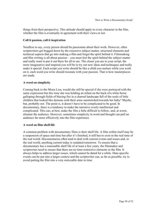 ‘How to Write a Documentary Script’


things from their perspective. This attitude should apply to every character in the film,
whether the film is eventually in agreement with their views or not.

Call it passion, call it inspiration

Needless to say, every person should be passionate about their work. However, often
scriptwriters get bogged down by the extensive subject matter, structural elements and
technical aspects that go into making a film and forget the spirit behind it. Filmmaking
and film writing is all about passion – you must feel the spirit behind the subject matter
and really want to put it out there for all to see. The closer you are to your script, the
more imaginative and inspired you will be to try out new ideas and techniques and really
make it special. Each script you write should be like a child you nurture while you work
on it, each word you write should resonate with your passion. That is how masterpieces
are made.

A word on simplicity

Coming back to the Mona Lisa; would she still be special if she were portrayed with the
same expression but this time she was holding an infant on the back of a white horse
galloping through fields of blazing fire in a charred landscape full of the souls of little
children that looked like demons with their arms outstretched towards her baby? Maybe,
but, probably not. The point is, it doesn’t have to be complicated to be good. In
documentary, there is a tendency to make the narrative overly intellectual and
complicated. This can, at best, make the film a little difficult to follow, and, at worst,
alienate the audience. However, sometimes simplicity in word and thought can pull an
audience far more effectively into the film experience.

A word on film shelf-life

A common problem with documentary films is their shelf life. A film within itself may be
a suspension of space and time but after it’s finished, it still has to exist in the real time of
the real world. Documentaries often tend to deal with current events and issues and, in
the real world, anything current today is outdated tomorrow. To ensure that a
documentary has a reasonable shelf life of at least a few years, the filmmaker and
scriptwriter need to ensure that there are no time-restrictive elements in the film. It
always helps to address larger issues, which cannot be dated for a while. Date-specific
events can be put into a larger context and the scriptwriter can, as far as possible, try to
avoid putting the film into a very noticeable date in time.




                                                                                    Page 50 of 52
 