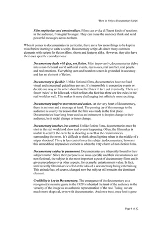 ‘How to Write a Documentary Script’


       Film emphasizes and emotionalizes. Films can evoke different kinds of reactions
       in the audience, from grief to anger. They can make the audience think and send
       powerful messages across to them.

When it comes to documentaries in particular, there are a few more things to be kept in
mind before starting to write a script. Documentary scripts do share many common
elements with scripts for fiction films, shorts and features alike. However, they also have
their own specific considerations:

       Documentary deals with fact, not fiction. Most importantly, documentaries delve
       into a non-fictional world with real events, real issues, real conflict, real people
       and real emotions. Everything seen and heard on screen is grounded in accuracy
       and has no element of fiction.

       Documentary is flexible. Unlike fictional films, documentaries have no fixed
       visual and conceptual guidelines per say. It’s impossible to concretize events or
       decide one way or the other about how the film will turn out eventually. There are
       fewer ‘rules’ to be followed, which reflects the fact that there are few rules in the
       real world as well. This makes it more challenging but infinitely more exciting.

       Documentary inspires movement and action. At the very heart of documentary,
       there is an issue and a message at hand. The passing on of this message to the
       audience is usually the reason that the film was made in the first place.
       Documentaries have long been used as an instrument to inspire change in their
       audience, be it social change or inner change.

       Documentary involves less control. Unlike fiction films, documentaries must be
       shot in the real world and show real events happening. Often, the filmmaker is
       unable to control the event he is shooting as well as the circumstances
       surrounding the event. It’s difficult to think about lighting when in the middle of a
       sniper shootout! There is less control over the subject in documentary; however
       this unmodified, improvised element is often the very charm of non-fiction films.

       Documentary subject is paramount. Documentaries are inherently bound to their
       subject matter. Since their purpose is so issue-specific and their circumstances are
       non-fictional, the subject is the most important aspect of documentary films and is
       given precedence over other aspects, for example: entertainment value. In fact,
       until recently filmmakers scoffed at the idea of a documentary being entertaining.
       This attitude has, of course, changed now but subject still remains the dominant
       element.

       Credibility is key in Documentary. The emergence of the documentary as a
       recognised cinematic genre in the 1920’s inherited the trust of the audience in the
       veracity of the image as an authentic representation of the real. Today, we are
       much more skeptical, even with documentaries. Audience trust, once lost is gone




                                                                                  Page 6 of 52
 