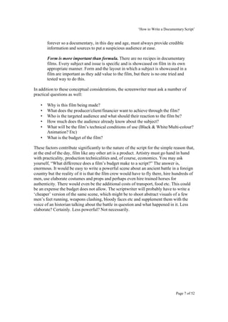 ‘How to Write a Documentary Script’


       forever so a documentary, in this day and age, must always provide credible
       information and sources to put a suspicious audience at ease.

       Form is more important than formula. There are no recipes in documentary
       films. Every subject and issue is specific and is showcased on film in its own
       appropriate manner. Form and the layout in which a subject is showcased in a
       film are important as they add value to the film, but there is no one tried and
       tested way to do this.

In addition to these conceptual considerations, the screenwriter must ask a number of
practical questions as well:

   •   Why is this film being made?
   •   What does the producer/client/financier want to achieve through the film?
   •   Who is the targeted audience and what should their reaction to the film be?
   •   How much does the audience already know about the subject?
   •   What will be the film’s technical conditions of use (Black & White/Multi-colour?
       Animation? Etc)
   •   What is the budget of the film?

These factors contribute significantly to the nature of the script for the simple reason that,
at the end of the day, film like any other art is a product. Artistry must go hand in hand
with practicality, production technicalities and, of course, economics. You may ask
yourself, “What difference does a film’s budget make to a script?” The answer is,
enormous. It would be easy to write a powerful scene about an ancient battle in a foreign
country but the reality of it is that the film crew would have to fly there, hire hundreds of
men, use elaborate costumes and props and perhaps even hire trained horses for
authenticity. There would even be the additional costs of transport, food etc. This could
be an expense the budget does not allow. The scriptwriter will probably have to write a
‘cheaper’ version of the same scene, which might be to shoot abstract visuals of a few
men’s feet running, weapons clashing, bloody faces etc and supplement them with the
voice of an historian talking about the battle in question and what happened in it. Less
elaborate? Certainly. Less powerful? Not necessarily.




                                                                                    Page 7 of 52
 