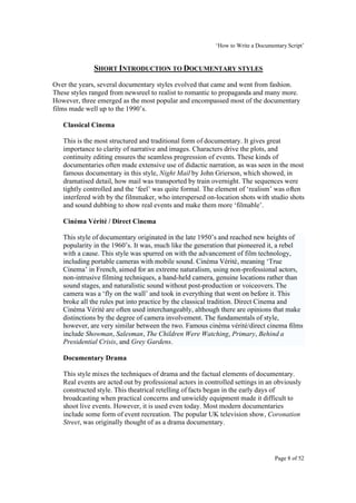 ‘How to Write a Documentary Script’


              SHORT INTRODUCTION TO DOCUMENTARY STYLES
Over the years, several documentary styles evolved that came and went from fashion.
These styles ranged from newsreel to realist to romantic to propaganda and many more.
However, three emerged as the most popular and encompassed most of the documentary
films made well up to the 1990’s.

   Classical Cinema

   This is the most structured and traditional form of documentary. It gives great
   importance to clarity of narrative and images. Characters drive the plots, and
   continuity editing ensures the seamless progression of events. These kinds of
   documentaries often made extensive use of didactic narration, as was seen in the most
   famous documentary in this style, Night Mail by John Grierson, which showed, in
   dramatised detail, how mail was transported by train overnight. The sequences were
   tightly controlled and the ‘feel’ was quite formal. The element of ‘realism’ was often
   interfered with by the filmmaker, who interspersed on-location shots with studio shots
   and sound dubbing to show real events and make them more ‘filmable’.

   Cinéma Vérité / Direct Cinema

   This style of documentary originated in the late 1950’s and reached new heights of
   popularity in the 1960’s. It was, much like the generation that pioneered it, a rebel
   with a cause. This style was spurred on with the advancement of film technology,
   including portable cameras with mobile sound. Cinéma Vérité, meaning ‘True
   Cinema’ in French, aimed for an extreme naturalism, using non-professional actors,
   non-intrusive filming techniques, a hand-held camera, genuine locations rather than
   sound stages, and naturalistic sound without post-production or voiceovers. The
   camera was a ‘fly on the wall’ and took in everything that went on before it. This
   broke all the rules put into practice by the classical tradition. Direct Cinema and
   Cinéma Vérité are often used interchangeably, although there are opinions that make
   distinctions by the degree of camera involvement. The fundamentals of style,
   however, are very similar between the two. Famous cinéma vérité/direct cinema films
   include Showman, Salesman, The Children Were Watching, Primary, Behind a
   Presidential Crisis, and Grey Gardens.

   Documentary Drama

   This style mixes the techniques of drama and the factual elements of documentary.
   Real events are acted out by professional actors in controlled settings in an obviously
   constructed style. This theatrical retelling of facts began in the early days of
   broadcasting when practical concerns and unwieldy equipment made it difficult to
   shoot live events. However, it is used even today. Most modern documentaries
   include some form of event recreation. The popular UK television show, Coronation
   Street, was originally thought of as a drama documentary.




                                                                                 Page 8 of 52
 
