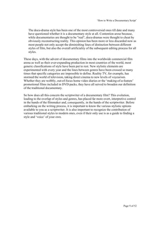‘How to Write a Documentary Script’


   The docu-drama style has been one of the most controversial ones till date and many
   have questioned whether it is a documentary style at all. Contention arose because,
   while documentaries are thought to be "real", docu-dramas were thought to cheat by
   obviously reconstructing reality. This opinion has been more or less discarded now as
   most people not only accept the diminishing lines of distinction between different
   styles of film, but also the overall artificiality of the subsequent editing process for all
   styles.

These days, with the advent of documentary films into the worldwide commercial film
arena as well as their ever-expanding production in most countries of the world, most
generic classifications of style have been put to rest. New stylistic elements are
experimented with every year and the lines between genres have been crossed so many
times that specific categories are impossible to define. Reality TV, for example, has
stormed the world of television, taking direct cinema to new levels of voyeurism.
Whether they are wobbly, out-of-focus home video diaries or the ‘making-of-a-feature’
promotional films included in DVD packs, they have all served to broaden our definition
of the traditional documentary.

So how does all this concern the scriptwriter of a documentary film? This evolution,
leading to the overlap of styles and genres, has placed far more overt, interpretive control
in the hands of the filmmaker and, consequently, in the hands of the scriptwriter. Before
embarking on the writing process, it is important to know the various stylistic options
available to you as a scriptwriter. It is also important to recognize the contribution of
various traditional styles to modern ones, even if their only use is as a guide to finding a
style and ‘voice’ of your own.




                                                                                    Page 9 of 52
 