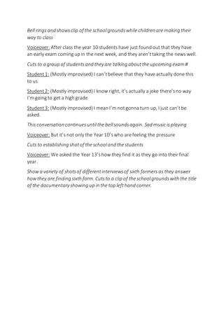 Bell rings and showsclip of the schoolgroundswhile children are making their
way to class
Voiceover: After class the year 10 students have just found out that they have
an early exam coming up in the next week, and they aren’ttaking the news well.
Cuts to a group of studentsand theyare talking aboutthe upcoming exam #
Student1: (Mostly improvised) I can’tbelieve that they have actually done this
to us
Student2: (Mostly improvised) I know right, it’s actually a joke there’sno way
I’m going to get a high grade
Student3: (Mostly improvised) I mean I’m notgonna turn up, I just can’tbe
asked.
This conversation continuesuntilthe bellsoundsagain. Sad music is playing
Voiceover: But it’s not only the Year 10’swho arefeeling the pressure
Cuts to establishing shotof the schooland the students
Voiceover: We asked the Year 13’show they find it as they go into their final
year.
Show a variety of shotsof differentinterviewsof sixth formers as they answer
howthey are finding sixth form. Cutsto a clip of the schoolgroundswith the title
of the documentaryshowing up in the top lefthand corner.
 