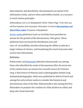 observational, and docufiction. Documentaries are meant to be 
informative works, and are often used within schools, as a resource 
to teach various principles. 
AddressBazar.com is an Bangladeshi Online Yellow Page. From here you
will find important and necessary information of various ​Documentary and
Short Films maker​ Company in Bangladesh.
Social-media ​platforms (such as YouTube) have provided an 
avenue for the growth of the documentary-film genre. These 
platforms have increased the distribution area and 
ease-of-accessibility; thereby enhancing the ability to educate a 
larger volume of viewers, and broadening the reach of persons who 
receive that information. 
Definition 
Polish writer and ​filmmaker ​Bolesław Matuszewski was among 
those who identified the mode of documentary film. He wrote two 
of the earliest texts on cinema Une nouvelle source de l'histoire 
(eng. A New Source of History) and La photographie animée (eng. 
Animated photography). Both were published in 1898 in French and 
among the early written works to consider the historical and 
documentary value of the film. Matuszewski is also among the first 
filmmakers to propose the creation of a Film Archive to collect and 
keep safe visual materials. 
 