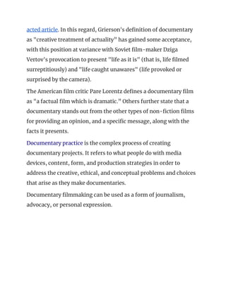 acted article​. In this regard, Grierson's definition of documentary 
as "creative treatment of actuality” has gained some acceptance, 
with this position at variance with Soviet film-maker Dziga 
Vertov's provocation to present "life as it is" (that is, life filmed 
surreptitiously) and "life caught unawares" (life provoked or 
surprised by the camera). 
The American film critic Pare Lorentz defines a documentary film 
as "a factual film which is dramatic.” Others further state that a 
documentary stands out from the other types of non-fiction films 
for providing an opinion, and a specific message, along with the 
facts it presents. 
Documentary practice​ is the complex process of creating 
documentary projects. It refers to what people do with media 
devices, content, form, and production strategies in order to 
address the creative, ethical, and conceptual problems and choices 
that arise as they make documentaries. 
Documentary filmmaking can be used as a form of journalism, 
advocacy, or personal expression. 
 