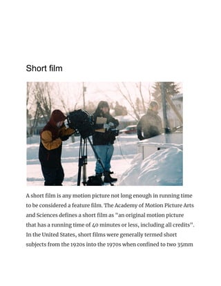 Short film
 
A short film is any motion picture not long enough in running time 
to be considered a feature film. The Academy of Motion Picture Arts 
and Sciences defines a short film as "an original motion picture 
that has a running time of 40 minutes or less, including all credits". 
In the United States, short films were generally termed short 
subjects from the 1920s into the 1970s when confined to two 35mm 
 