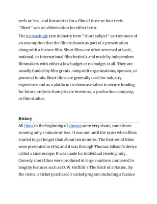 reels or less, and featurettes for a film of three or four reels. 
"Short" was an abbreviation for either term. 
The ​increasingly ​rare industry term "short subject" carries more of 
an assumption that the film is shown as part of a presentation 
along with a feature film. Short films are often screened at local, 
national, or international film festivals and made by independent 
filmmakers with either a low budget or no budget at all. They are 
usually funded by film grants, nonprofit organizations, sponsor, or 
personal funds. Short films are generally used for industry 
experience and as a platform to showcase talent to secure ​f​unding 
for future projects from private investors, a production company, 
or film studios. 
 
History  
All ​films ​in the beginning of ​cinema ​were very short​, sometimes 
running only a minute or less. It was not until the 1910s when films 
started to get longer than about ten minutes. The first set of films 
were presented in 1894 and it was through Thomas Edison's device 
called a kinetoscope. It was made for individual viewing only. 
Comedy short films were produced in large numbers compared to 
lengthy features such as D. W. Griffith's The Birth of a Nation. By 
the 1920s, a ticket purchased a varied program including a feature 
 
