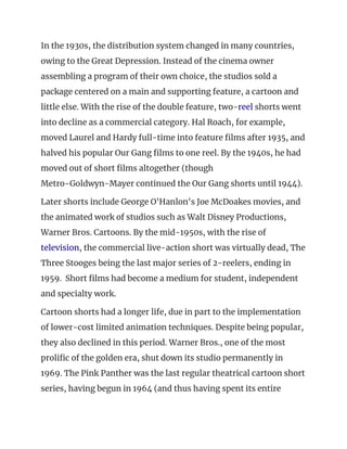 In the 1930s, the distribution system changed in many countries, 
owing to the Great Depression. Instead of the cinema owner 
assembling a program of their own choice, the studios sold a 
package centered on a main and supporting feature, a cartoon and 
little else. With the rise of the double feature, two-​reel​ shorts went 
into decline as a commercial category. Hal Roach, for example, 
moved Laurel and Hardy full-time into feature films after 1935, and 
halved his popular Our Gang films to one reel. By the 1940s, he had 
moved out of short films altogether (though 
Metro-Goldwyn-Mayer continued the Our Gang shorts until 1944). 
Later shorts include George O'Hanlon's Joe McDoakes movies, and 
the animated work of studios such as Walt Disney Productions, 
Warner Bros. Cartoons. By the mid-1950s, with the rise of 
television​, the commercial live-action short was virtually dead, The 
Three Stooges being the last major series of 2-reelers, ending in 
1959. Short films had become a medium for student, independent 
and specialty work. 
Cartoon shorts had a longer life, due in part to the implementation 
of lower-cost limited animation techniques. Despite being popular, 
they also declined in this period. Warner Bros., one of the most 
prolific of the golden era, shut down its studio permanently in 
1969. The Pink Panther was the last regular theatrical cartoon short 
series, having begun in 1964 (and thus having spent its entire 
 