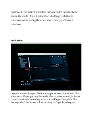 existence in the limited animation era) and ended in 1980. By the 
1960s, the market for animated shorts had largely shifted to 
television, with existing theatrical shorts being syndicated to 
television. 
 
 
Production 
 
Coppola was working on The Rain People as a small, intimate film 
about real-life people, and Lucas decided to make a small, intimate 
cinema-verite documentary about the making of Coppola's film. 
Lucas pitched the idea of a documentary to Coppola, who gave 
 