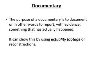Documentary
• The purpose of a documentary is to document
or in other words to report, with evidence,
something that has actually happened.
It can show this by using actuality footage or
reconstructions.
 