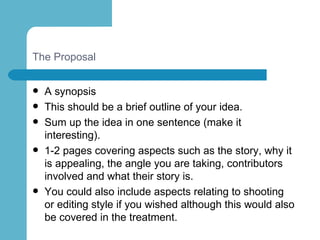The Proposal A synopsis This should be a brief outline of your idea.  Sum up the idea in one sentence (make it interesting).  1-2 pages covering aspects such as the story, why it is appealing, the angle you are taking, contributors involved and what their story is.  You could also include aspects relating to shooting or editing style if you wished although this would also be covered in the treatment. 