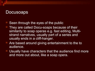 Docusoaps

   Seen through the eyes of the public
   They are called Docu-soaps because of their
    similarity to soap operas e.g. fast editing, Multi-
    strand narratives, usually part of a series and
    usually ends in a cliff-hanger.
   Are based around giving entertainment to the to
    audience.
   Usually have characters that the audience find more
    and more out about, like a soap opera.
 