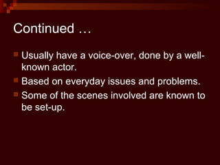 Continued …
 Usually have a voice-over, done by a well-
  known actor.
 Based on everyday issues and problems.
 Some of the scenes involved are known to
  be set-up.
 