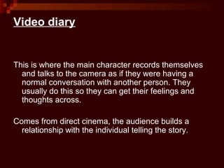 Video diary


This is where the main character records themselves
  and talks to the camera as if they were having a
  normal conversation with another person. They
  usually do this so they can get their feelings and
  thoughts across.

Comes from direct cinema, the audience builds a
  relationship with the individual telling the story.
 