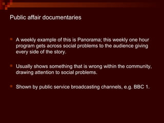 Public affair documentaries


   A weekly example of this is Panorama; this weekly one hour
    program gets across social problems to the audience giving
    every side of the story.

   Usually shows something that is wrong within the community,
    drawing attention to social problems.

   Shown by public service broadcasting channels, e.g. BBC 1.
 
