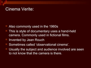 Cinema Verite:


   Also commonly used in the 1960s
   This is style of documentary uses a hand-held
    camera. Commonly used in fictional films.
   Invented by Jean Rouch
   Sometimes called ‘observational cinema’.
   Usually the subject and audience involved are seen
    to not know that the camera is there.
 