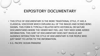 EXPOSITORY DOCUMENTARY
• THIS STYLE OF DOCUMENTARY IS THE MORE TRADITIONAL STYLE, IT HAS A
CLASSICAL VOICEOVER WHICH EXPLAINS ALL OF THE IMAGES AND SCENES BEING
SHOWN. THIS FORM IS TYPICALLY RELATED WITH HISTORICAL OR NATURE
DOCUMENTARIES WHERE THE VIEWER MAY FEEL LIKE THEY NEED SOME ADDED
INFORMATION. THIS SORT OF DOCUMENTARY DOES NOT INVOLVE ANY
AUDIENCE INTERACTION THE STYLE OF DOCUMENTARY IS FOR PEOPLE WHO
JUST WANT TO LISTEN TO THE INFORMATION.
• E.G. PACIFIC OCEAN PARADISE
 