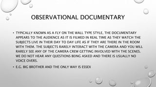 OBSERVATIONAL DOCUMENTARY
• TYPICALLY KNOWN AS A FLY ON THE WALL TYPE STYLE, THE DOCUMENTARY
APPEARS TO THE AUDIENCE AS IT IS FILMED IN REAL TIME AS THEY WATCH THE
SUBJECTS LIVE IN THEIR DAY TO DAY LIFE AS IF THEY ARE THERE IN THE ROOM
WITH THEM. THE SUBJECTS RARELY INTERACT WITH THE CAMERA AND YOU WILL
RARELY SEE ANY OF THE CAMERA CREW GETTING INVOLVED WITH THE SCENES.
WE DO NOT HEAR ANY QUESTIONS BEING ASKED AND THERE IS USUALLY NO
VOICE OVERS.
• E.G. BIG BROTHER AND THE ONLY WAY IS ESSEX
 