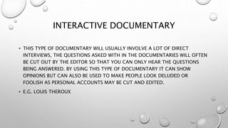 INTERACTIVE DOCUMENTARY
• THIS TYPE OF DOCUMENTARY WILL USUALLY INVOLVE A LOT OF DIRECT
INTERVIEWS, THE QUESTIONS ASKED WITH IN THE DOCUMENTARIES WILL OFTEN
BE CUT OUT BY THE EDITOR SO THAT YOU CAN ONLY HEAR THE QUESTIONS
BEING ANSWERED. BY USING THIS TYPE OF DOCUMENTARY IT CAN SHOW
OPINIONS BUT CAN ALSO BE USED TO MAKE PEOPLE LOOK DELUDED OR
FOOLISH AS PERSONAL ACCOUNTS MAY BE CUT AND EDITED.
• E.G. LOUIS THEROUX
 