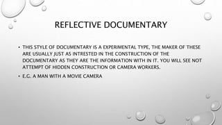 REFLECTIVE DOCUMENTARY
• THIS STYLE OF DOCUMENTARY IS A EXPERIMENTAL TYPE, THE MAKER OF THESE
ARE USUALLY JUST AS INTRESTED IN THE CONSTRUCTION OF THE
DOCUMENTARY AS THEY ARE THE INFORMATION WITH IN IT. YOU WILL SEE NOT
ATTEMPT OF HIDDEN CONSTRUCTION OR CAMERA WORKERS.
• E.G. A MAN WITH A MOVIE CAMERA
 