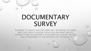 DOCUMENTARY 
SURVEY 
IN ORDER TO CREATE OUR DOCUMENTARY, WE NEEDED TO KNOW 
WHO OUR TARGET AUDIENCE WOULD BE AND WHAT WOULD 
INTEREST THEM. IN CREATING A DOCUMENTARY SURVERY WE ARE 
ABLE TO RESPOND TO THE INTERESTS OF THE PUBLIC. 
 