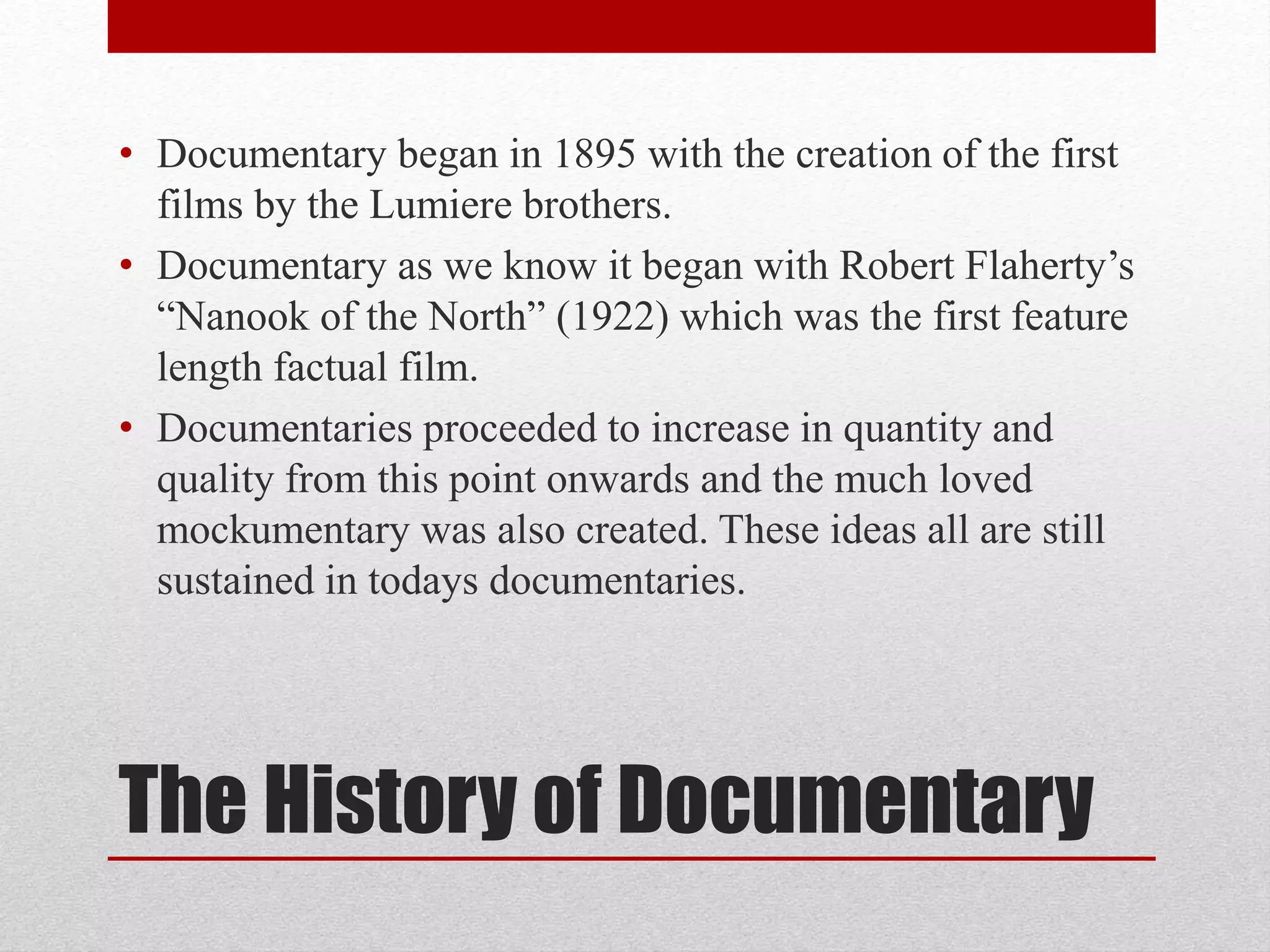 The History of Documentary
• Documentary began in 1895 with the creation of the first
films by the Lumiere brothers.
• Documentary as we know it began with Robert Flaherty’s
“Nanook of the North” (1922) which was the first feature
length factual film.
• Documentaries proceeded to increase in quantity and
quality from this point onwards and the much loved
mockumentary was also created. These ideas all are still
sustained in todays documentaries.
 