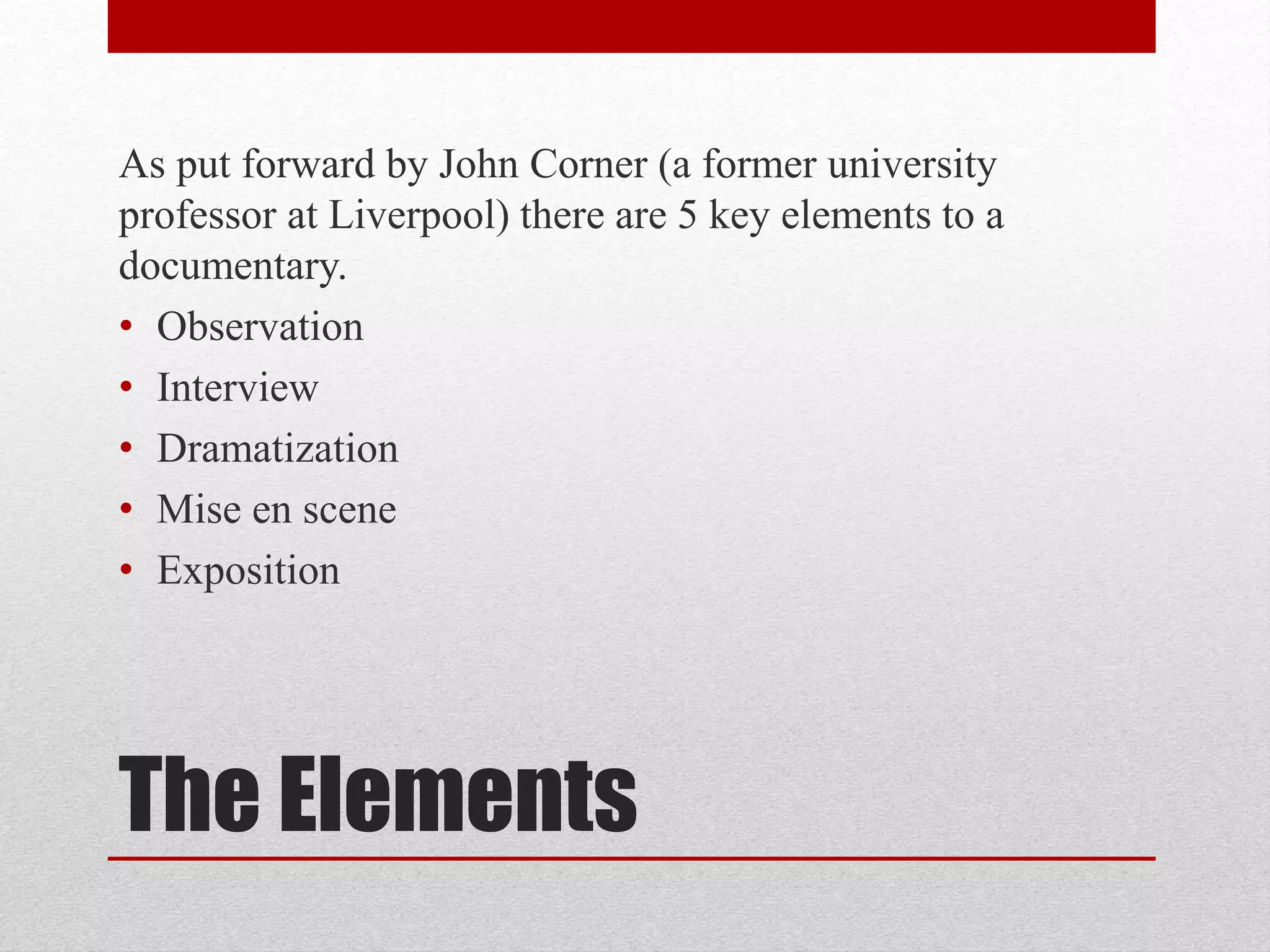 The Elements
As put forward by John Corner (a former university
professor at Liverpool) there are 5 key elements to a
documentary.
• Observation
• Interview
• Dramatization
• Mise en scene
• Exposition
 