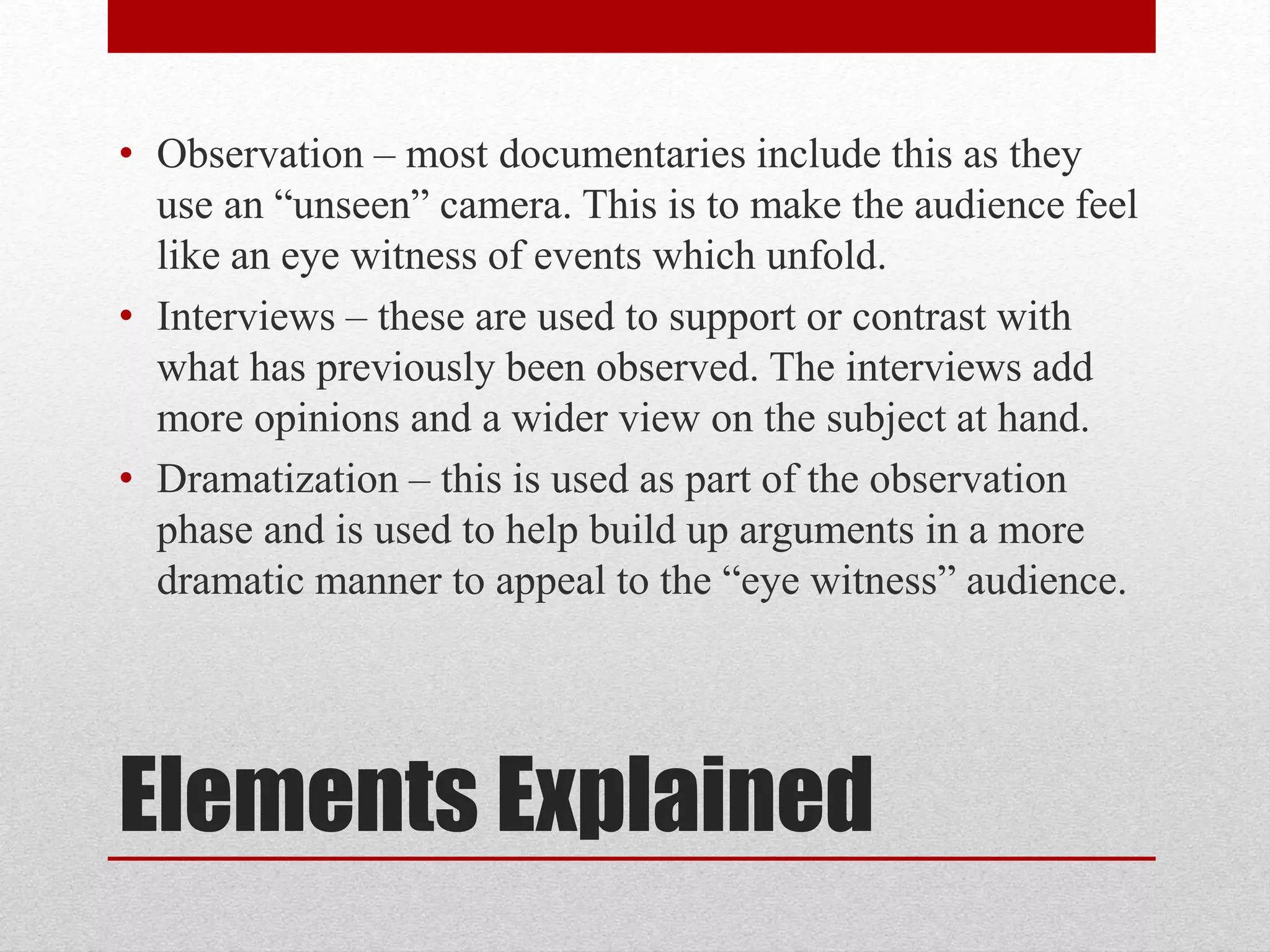 Elements Explained
• Observation – most documentaries include this as they
use an “unseen” camera. This is to make the audience feel
like an eye witness of events which unfold.
• Interviews – these are used to support or contrast with
what has previously been observed. The interviews add
more opinions and a wider view on the subject at hand.
• Dramatization – this is used as part of the observation
phase and is used to help build up arguments in a more
dramatic manner to appeal to the “eye witness” audience.
 