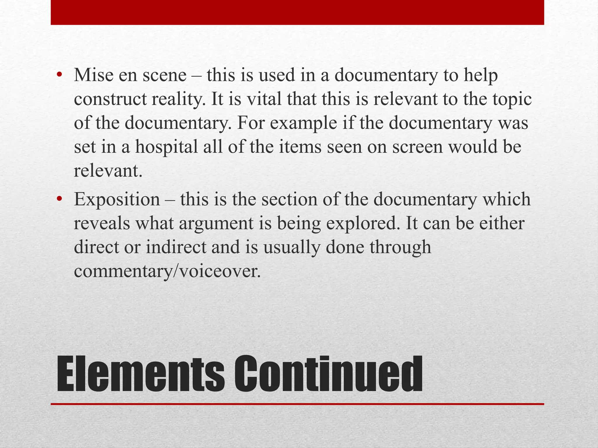 Elements Continued
• Mise en scene – this is used in a documentary to help
construct reality. It is vital that this is relevant to the topic
of the documentary. For example if the documentary was
set in a hospital all of the items seen on screen would be
relevant.
• Exposition – this is the section of the documentary which
reveals what argument is being explored. It can be either
direct or indirect and is usually done through
commentary/voiceover.
 