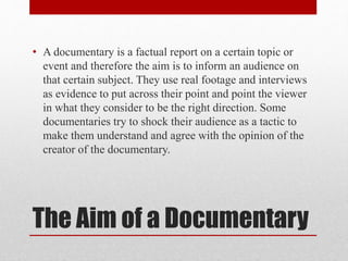 The Aim of a Documentary
• A documentary is a factual report on a certain topic or
event and therefore the aim is to inform an audience on
that certain subject. They use real footage and interviews
as evidence to put across their point and point the viewer
in what they consider to be the right direction. Some
documentaries try to shock their audience as a tactic to
make them understand and agree with the opinion of the
creator of the documentary.
 