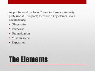 The Elements
As put forward by John Corner (a former university
professor at Liverpool) there are 5 key elements to a
documentary.
• Observation
• Interview
• Dramatization
• Mise en scene
• Exposition
 