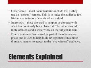 Elements Explained
• Observation – most documentaries include this as they
use an “unseen” camera. This is to make the audience feel
like an eye witness of events which unfold.
• Interviews – these are used to support or contrast with
what has previously been observed. The interviews add
more opinions and a wider view on the subject at hand.
• Dramatization – this is used as part of the observation
phase and is used to help build up arguments in a more
dramatic manner to appeal to the “eye witness” audience.
 