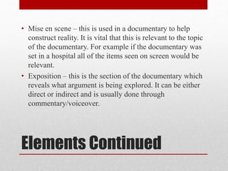 Elements Continued
• Mise en scene – this is used in a documentary to help
construct reality. It is vital that this is relevant to the topic
of the documentary. For example if the documentary was
set in a hospital all of the items seen on screen would be
relevant.
• Exposition – this is the section of the documentary which
reveals what argument is being explored. It can be either
direct or indirect and is usually done through
commentary/voiceover.
 