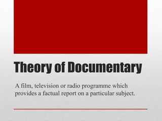 Theory of Documentary
A film, television or radio programme which
provides a factual report on a particular subject.
 