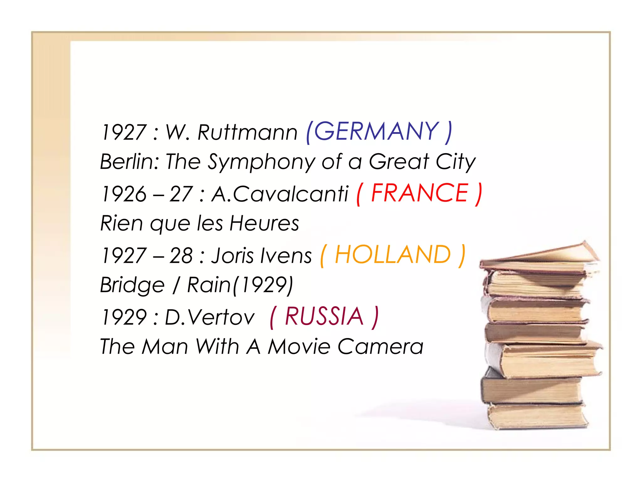1927 : W. Ruttmann (GERMANY )
Berlin: The Symphony of a Great City
1926 – 27 : A.Cavalcanti ( FRANCE )
Rien que les Heures
1927 – 28 : Joris Ivens ( HOLLAND )
Bridge / Rain(1929)
1929 : D.Vertov ( RUSSIA )
The Man With A Movie Camera

 