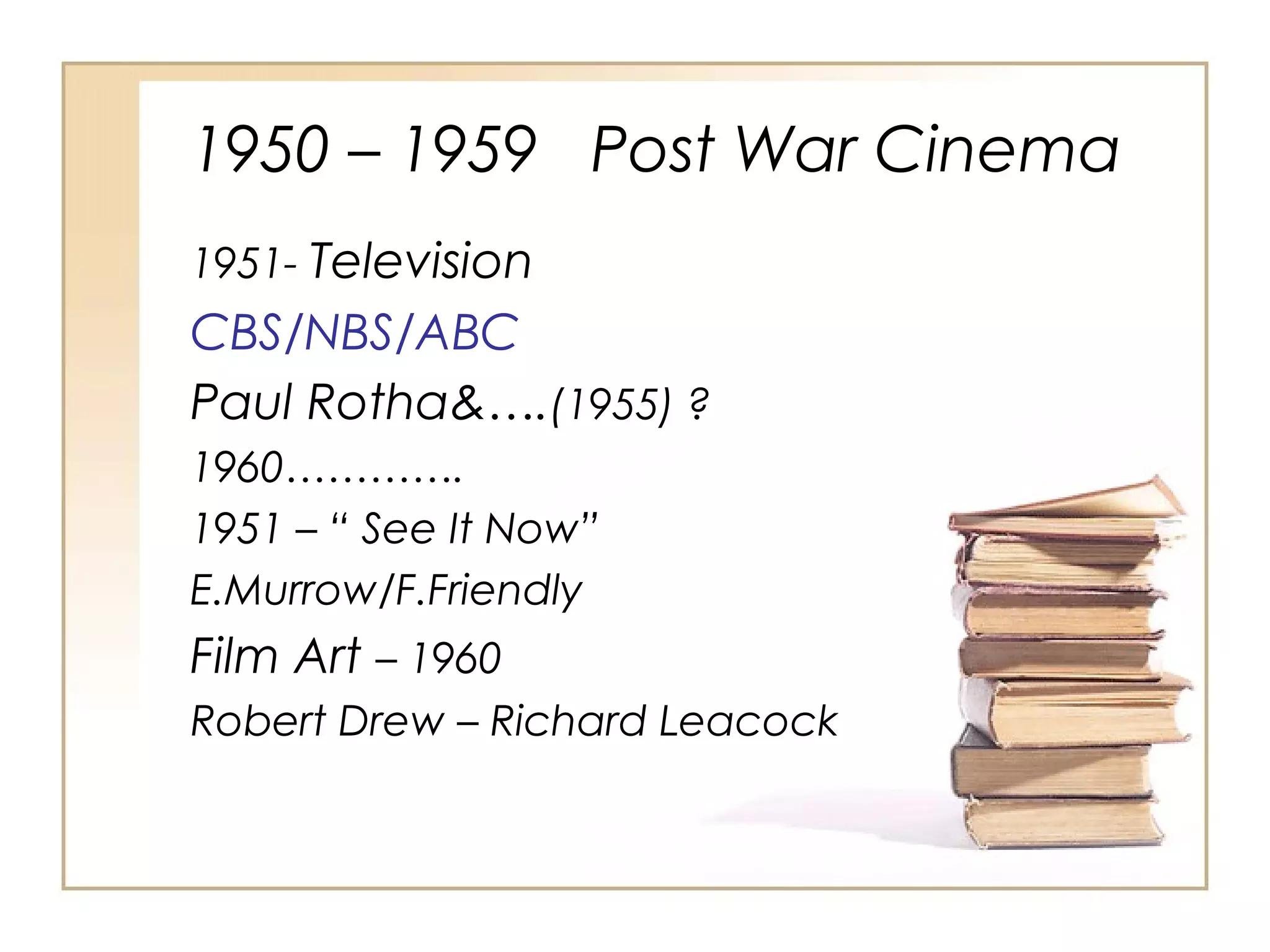1950 – 1959 Post War Cinema
1951- Television

CBS/NBS/ABC
Paul Rotha&….(1955) ?
1960………….
1951 – “ See It Now”
E.Murrow/F.Friendly

Film Art – 1960
Robert Drew – Richard Leacock

 