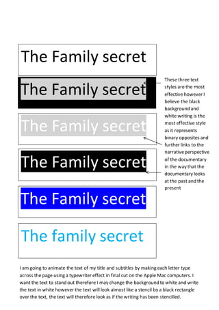 The Family secret 
The Family secret 
The Family secret 
The Family secret 
The Family secret 
The family secret 
These three text 
styles are the most 
effective however I 
believe the black 
background and 
white writing is the 
most effective style 
as it represents 
binary opposites and 
further links to the 
narrative perspective 
of the documentary 
in the way that the 
documentary looks 
at the past and the 
present 
I am going to animate the text of my title and subtitles by making each letter type 
across the page using a typewriter effect in final cut on the Apple Mac computers. I 
want the text to stand out therefore I may change the background to white and write 
the text in white however the text will look almost like a stencil by a black rectangle 
over the text, the text will therefore look as if the writing has been stencilled. 
 