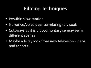 Filming Techniques
• Possible slow motion
• Narrative/voice over correlating to visuals
• Cutaways as it is a documentary so may be in
different scenes
• Maybe a fuzzy look from new television videos
and reports
 