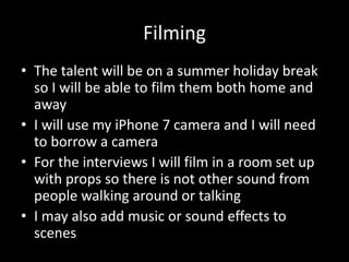 Filming
• The talent will be on a summer holiday break
so I will be able to film them both home and
away
• I will use my iPhone 7 camera and I will need
to borrow a camera
• For the interviews I will film in a room set up
with props so there is not other sound from
people walking around or talking
• I may also add music or sound effects to
scenes
 