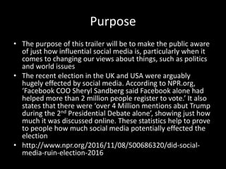 Purpose
• The purpose of this trailer will be to make the public aware
of just how influential social media is, particularly when it
comes to changing our views about things, such as politics
and world issues
• The recent election in the UK and USA were arguably
hugely effected by social media. According to NPR.org,
‘Facebook COO Sheryl Sandberg said Facebook alone had
helped more than 2 million people register to vote.’ It also
states that there were ‘over 4 Million mentions abut Trump
during the 2nd Presidential Debate alone’, showing just how
much it was discussed online. These statistics help to prove
to people how much social media potentially effected the
election
• http://www.npr.org/2016/11/08/500686320/did-social-
media-ruin-election-2016
 