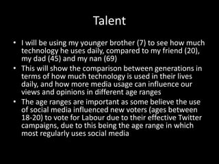 Talent
• I will be using my younger brother (7) to see how much
technology he uses daily, compared to my friend (20),
my dad (45) and my nan (69)
• This will show the comparison between generations in
terms of how much technology is used in their lives
daily, and how more media usage can influence our
views and opinions in different age ranges
• The age ranges are important as some believe the use
of social media influenced new voters (ages between
18-20) to vote for Labour due to their effective Twitter
campaigns, due to this being the age range in which
most regularly uses social media
 